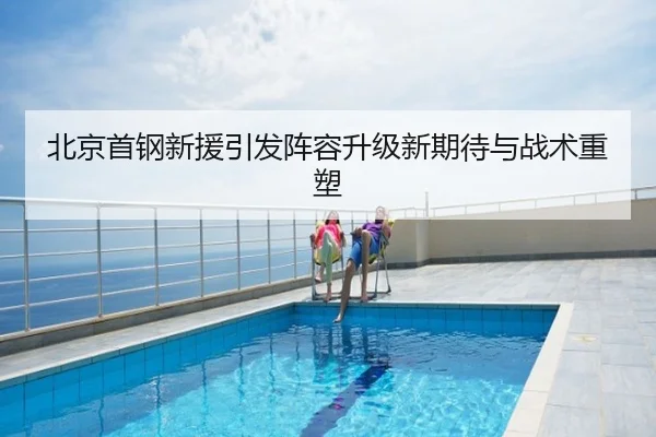 北京首钢新援引发阵容升级新期待与战术重塑