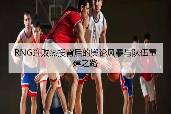 RNG连败热搜背后的舆论风暴与队伍重建之路