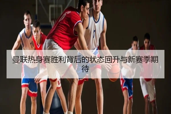 曼联热身赛胜利背后的状态回升与新赛季期待