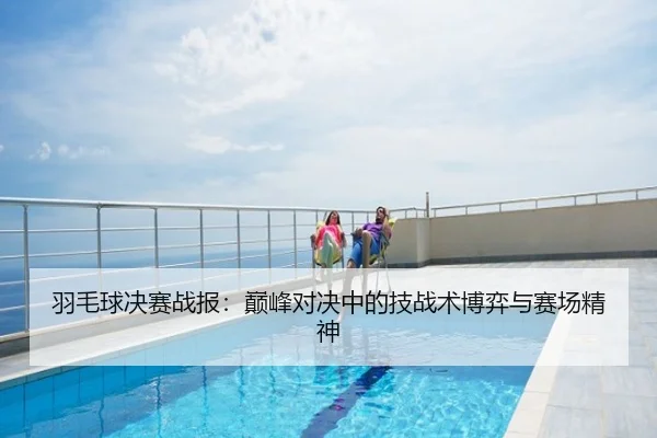 羽毛球决赛战报：巅峰对决中的技战术博弈与赛场精神
