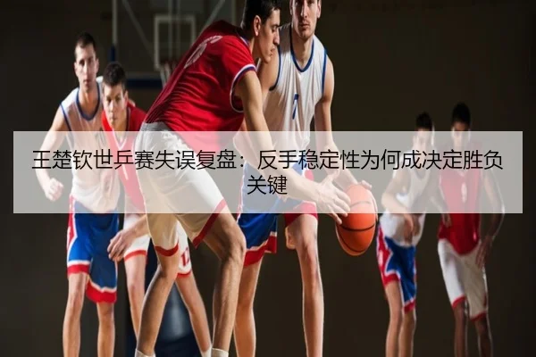 王楚钦世乒赛失误复盘：反手稳定性为何成决定胜负关键