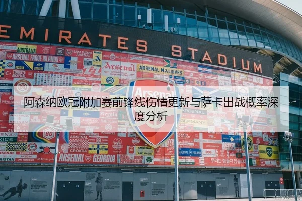 阿森纳欧冠附加赛前锋线伤情更新与萨卡出战概率深度分析