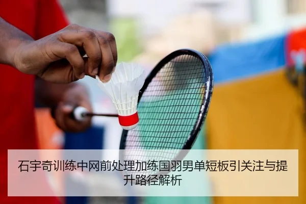 石宇奇训练中网前处理加练国羽男单短板引关注与提升路径解析
