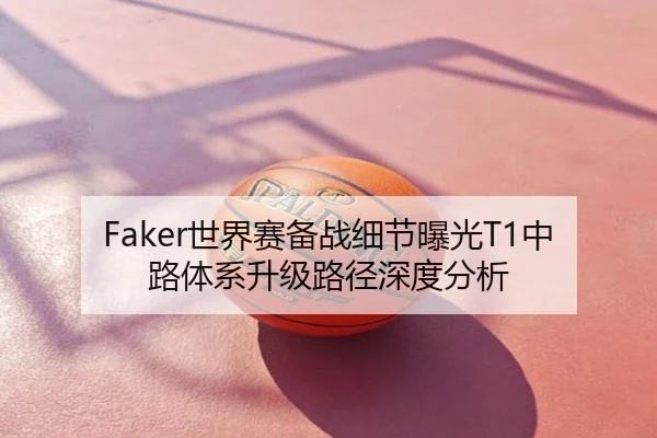Faker世界赛备战细节曝光T1中路体系升级路径深度分析